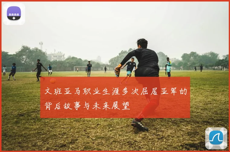 文班亚马职业生涯多次屈居亚军的背后故事与未来展望