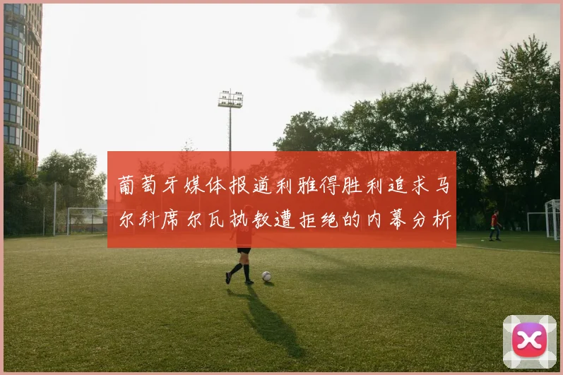 葡萄牙媒体报道利雅得胜利追求马尔科席尔瓦执教遭拒绝的内幕分析
