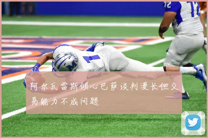 阿尔瓦雷斯倾心巴萨谈判漫长但交易能力不成问题