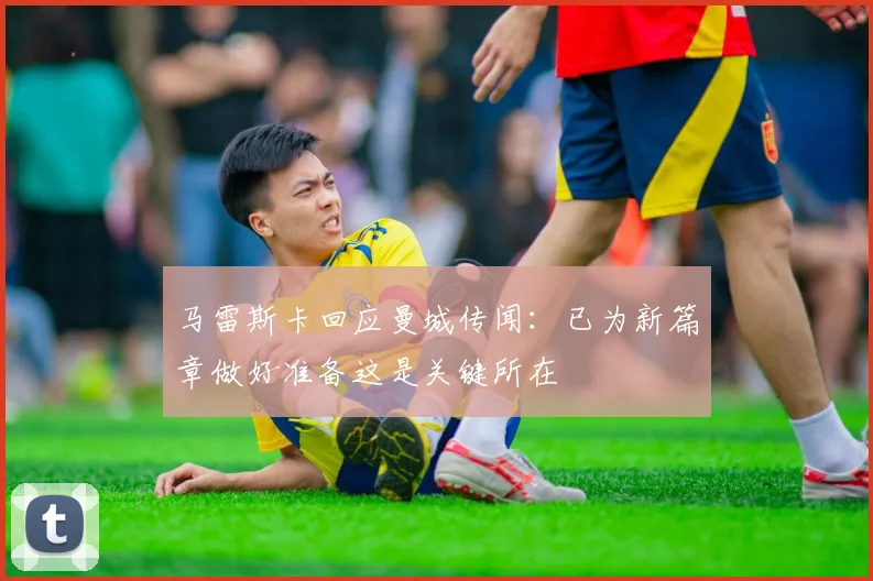 马雷斯卡回应曼城传闻：已为新篇章做好准备这是关键所在