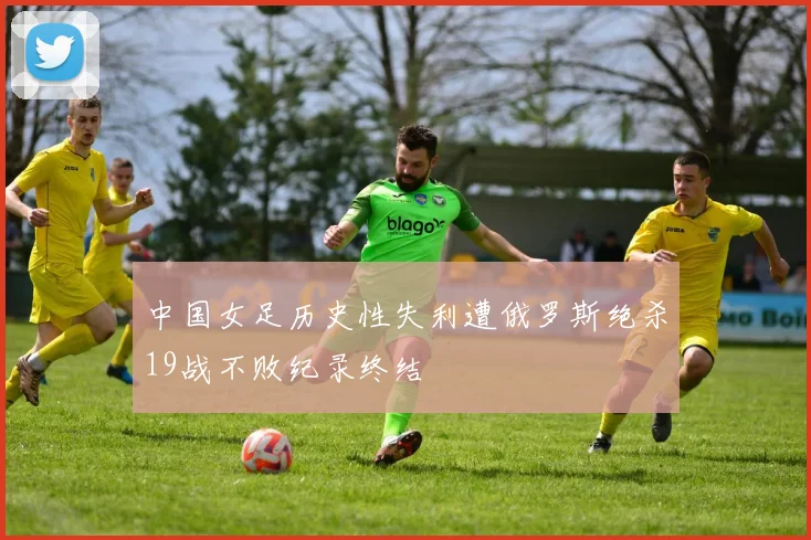 中国女足历史性失利遭俄罗斯绝杀19战不败纪录终结