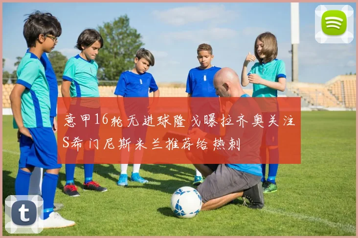 意甲16轮无进球隆戈曝拉齐奥关注S希门尼斯米兰推荐给热刺