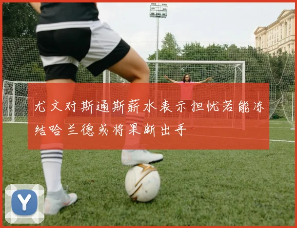 尤文对斯通斯薪水表示担忧若能冻结哈兰德或将果断出手