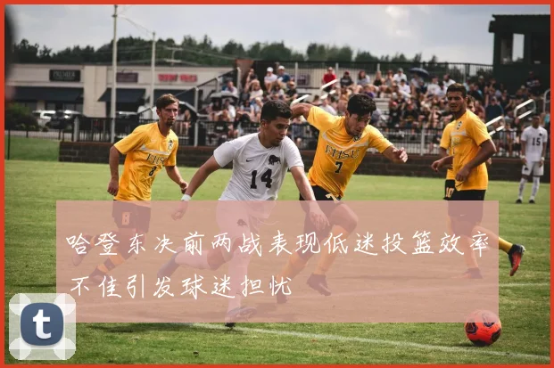 哈登东决前两战表现低迷投篮效率不佳引发球迷担忧