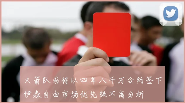 火箭队或将以四年八千万合约签下伊森自由市场优先级不高分析