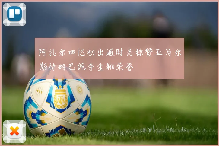 阿扎尔回忆初出道时光称赞亚马尔期待姆巴佩夺金靴荣誉