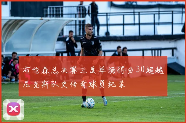 布伦森总决赛三度单场得分30超越尼克斯队史传奇球员纪录