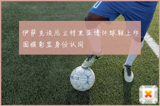 伊萨克谈厄立特里亚情怀球鞋上印国旗彰显身份认同