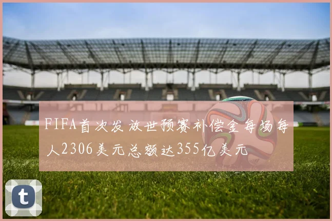 FIFA首次发放世预赛补偿金每场每人2306美元总额达355亿美元
