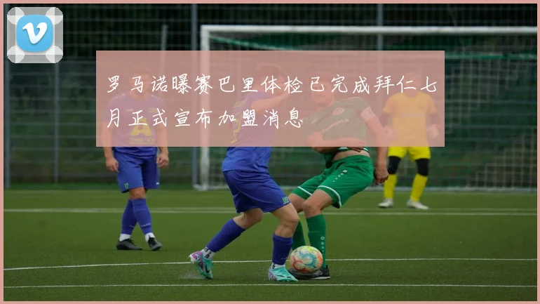 罗马诺曝赛巴里体检已完成拜仁七月正式宣布加盟消息