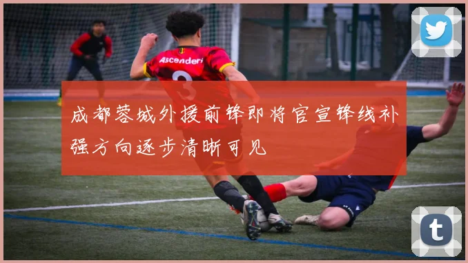 成都蓉城外援前锋即将官宣锋线补强方向逐步清晰可见
